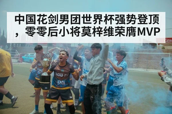 中国花剑男团世界杯强势登顶,零零后小将莫梓维荣膺MVP