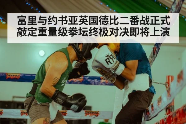 富里与约书亚英国德比二番战正式敲定重量级拳坛终极对决即将上演
