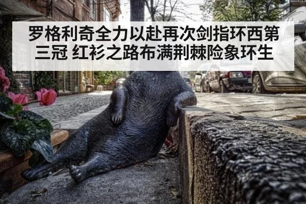 罗格利奇全力以赴再次剑指环西第三冠 红衫之路布满荆棘险象环生