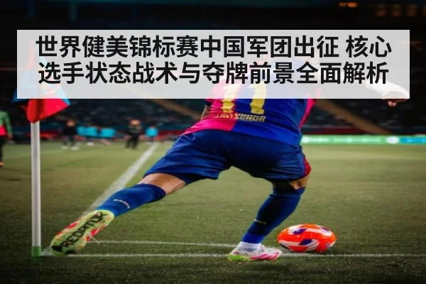 世界健美锦标赛中国军团出征 核心选手状态战术与夺牌前景全面解析
